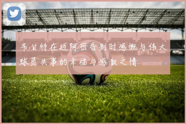 韦甘特在迈阿密告别时感慨与伟大球员共事的幸福与感激之情