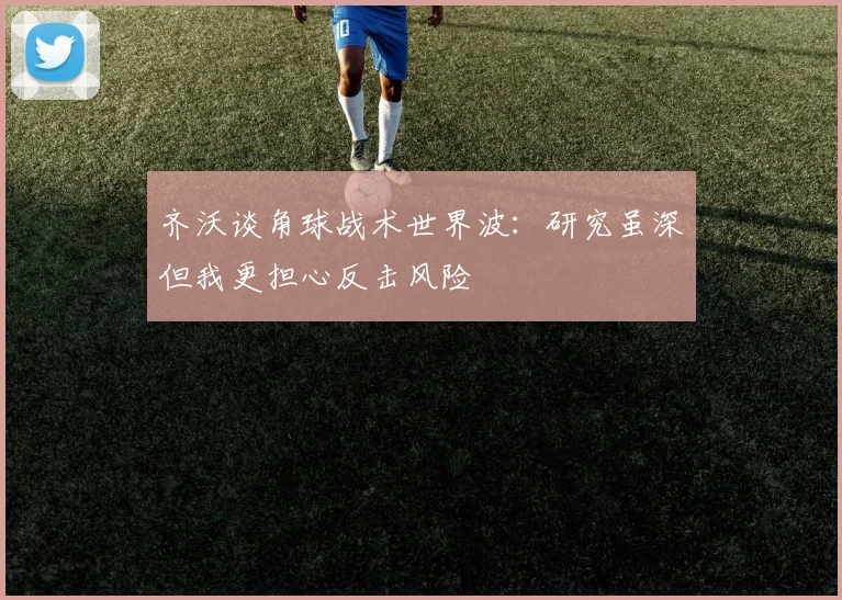 齐沃谈角球战术世界波：研究虽深但我更担心反击风险