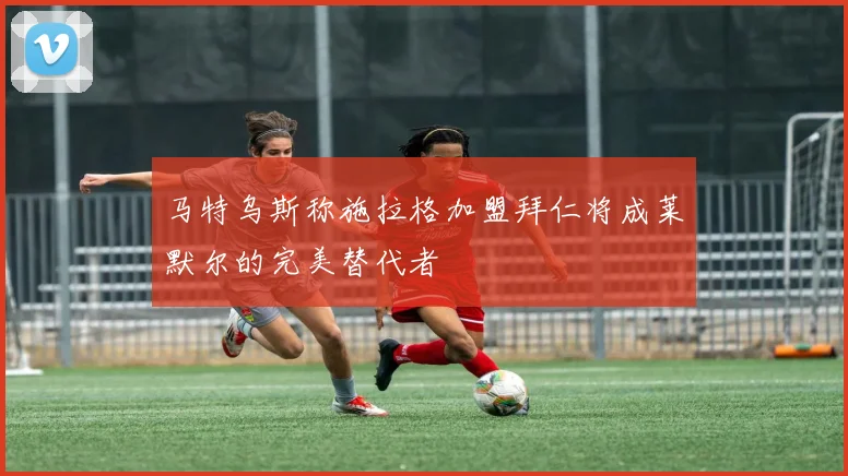 马特乌斯称施拉格加盟拜仁将成莱默尔的完美替代者