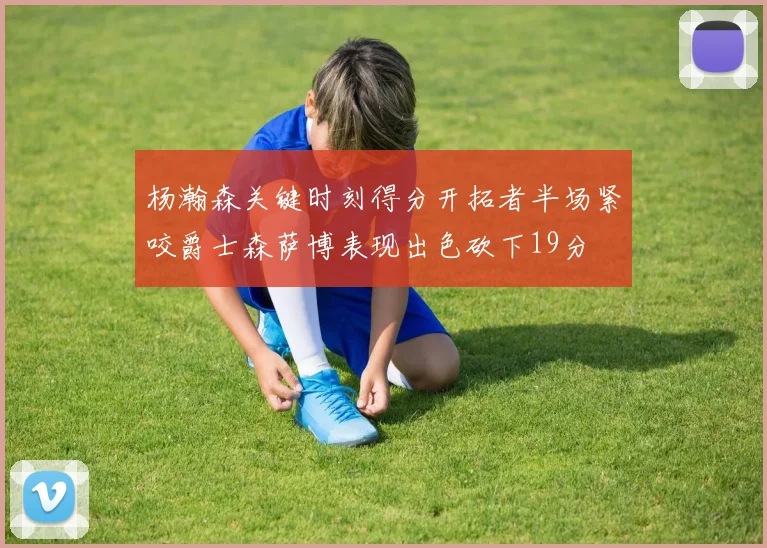 杨瀚森关键时刻得分开拓者半场紧咬爵士森萨博表现出色砍下19分