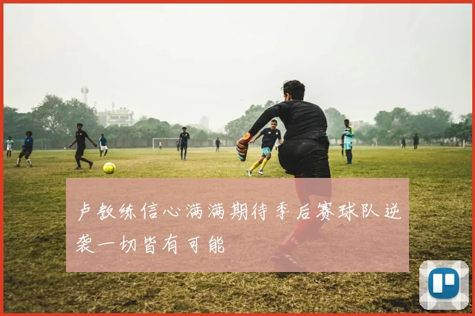 卢教练信心满满期待季后赛球队逆袭一切皆有可能