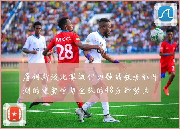 詹姆斯谈比赛执行力强调教练组计划的重要性与全队的48分钟努力