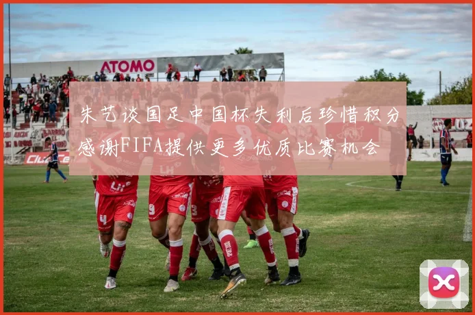 朱艺谈国足中国杯失利后珍惜积分感谢FIFA提供更多优质比赛机会
