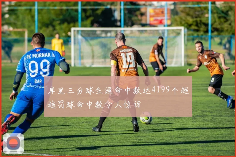库里三分球生涯命中数达4199个超越罚球命中数令人惊讶