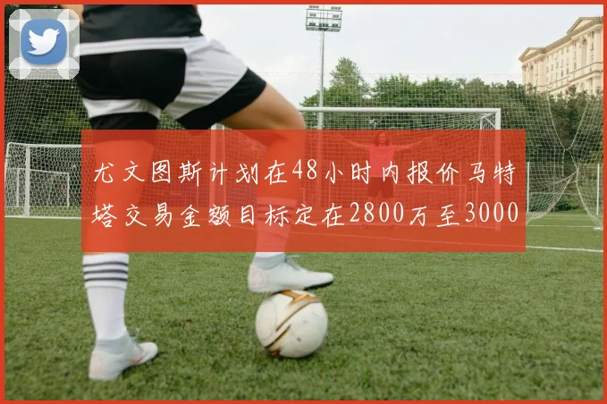 尤文图斯计划在48小时内报价马特塔交易金额目标定在2800万至3000万欧元