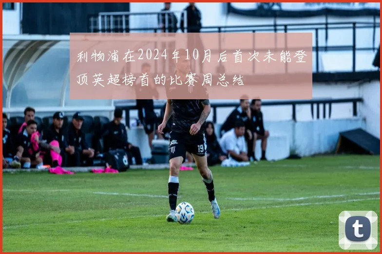 利物浦在2024年10月后首次未能登顶英超榜首的比赛周总结