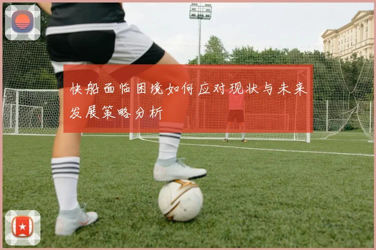 快船面临困境如何应对现状与未来发展策略分析