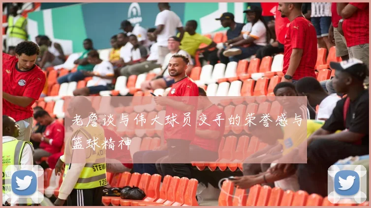 老詹谈与伟大球员交手的荣誉感与篮球精神