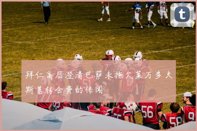 拜仁高层澄清巴萨未拖欠莱万多夫斯基转会费的传闻