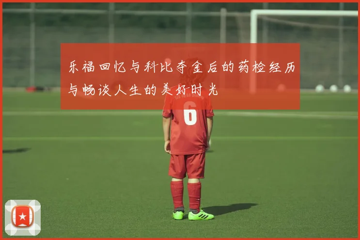 乐福回忆与科比夺金后的药检经历与畅谈人生的美好时光