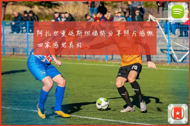阿扎尔重返斯坦福桥分享照片感慨回家感觉真好