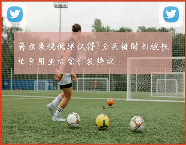 普尔表现低迷仅得7分关键时刻被教练弃用坐板凳引发热议