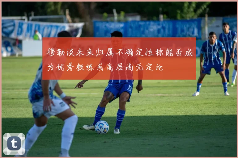 穆勒谈未来归属不确定性称能否成为优秀教练或高层尚无定论