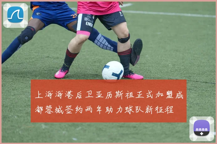 上海海港后卫亚历斯祖正式加盟成都蓉城签约两年助力球队新征程