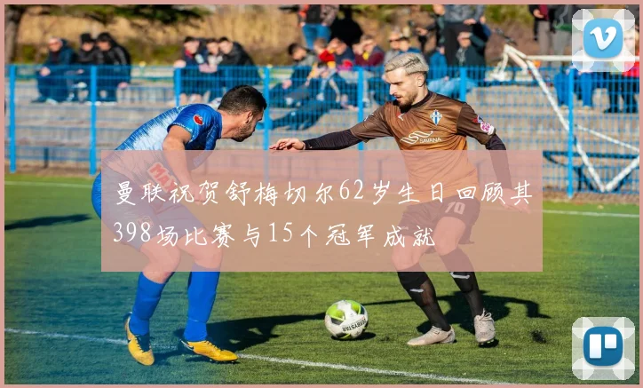 曼联祝贺舒梅切尔62岁生日回顾其398场比赛与15个冠军成就