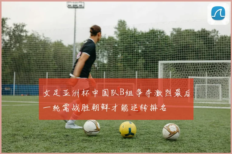 女足亚洲杯中国队B组争夺激烈最后一轮需战胜朝鲜才能逆转排名