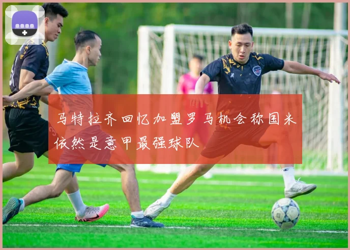 马特拉齐回忆加盟罗马机会称国米依然是意甲最强球队