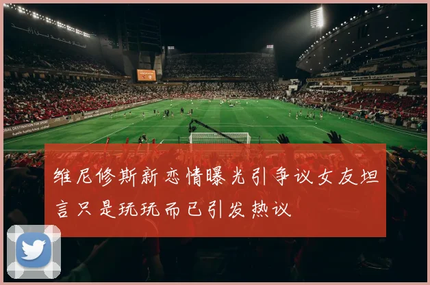 维尼修斯新恋情曝光引争议女友坦言只是玩玩而已引发热议