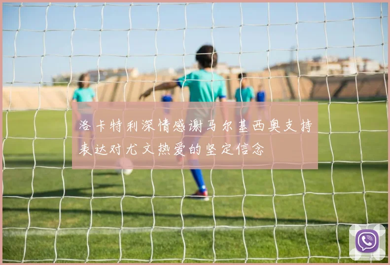 洛卡特利深情感谢马尔基西奥支持表达对尤文热爱的坚定信念