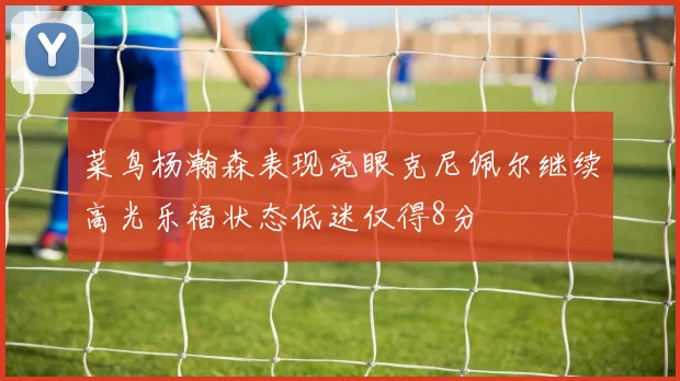 菜鸟杨瀚森表现亮眼克尼佩尔继续高光乐福状态低迷仅得8分