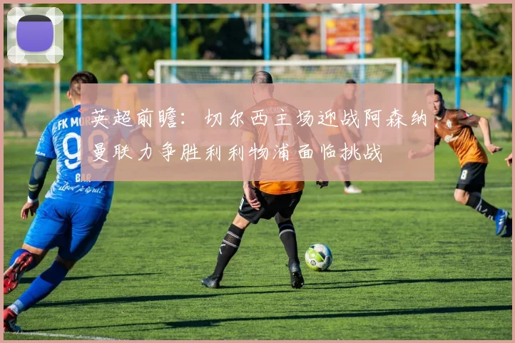 英超前瞻：切尔西主场迎战阿森纳曼联力争胜利利物浦面临挑战