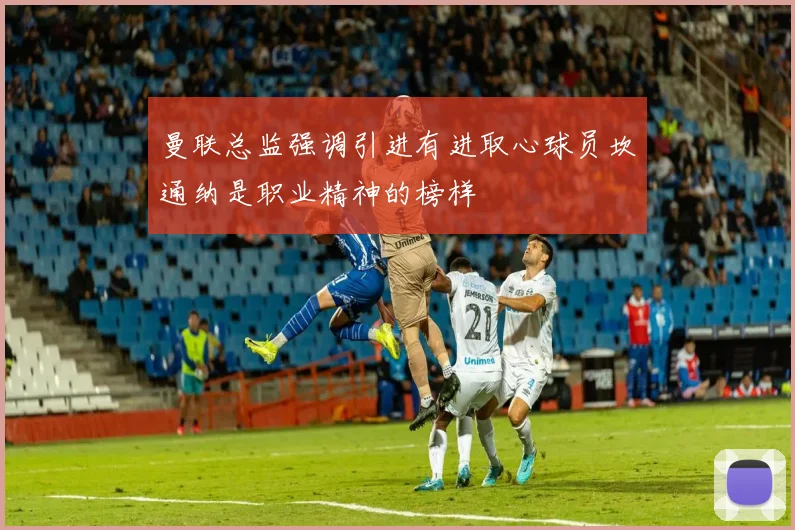 曼联总监强调引进有进取心球员坎通纳是职业精神的榜样